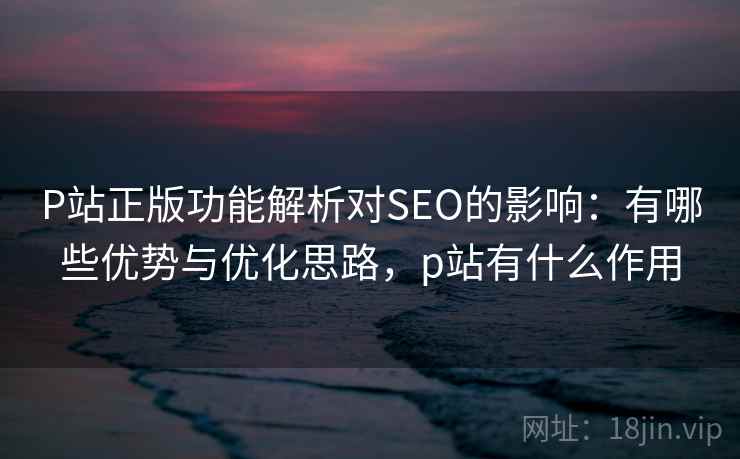 P站正版功能解析对SEO的影响：有哪些优势与优化思路，p站有什么作用