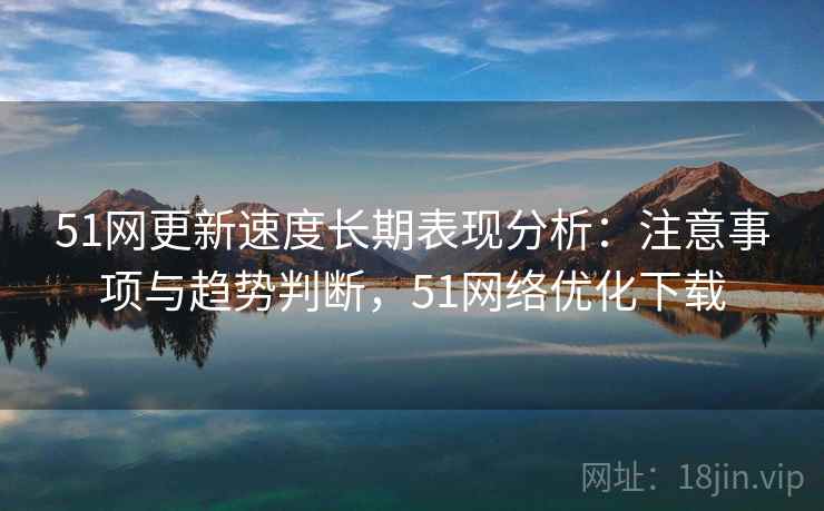 51网更新速度长期表现分析：注意事项与趋势判断，51网络优化下载
