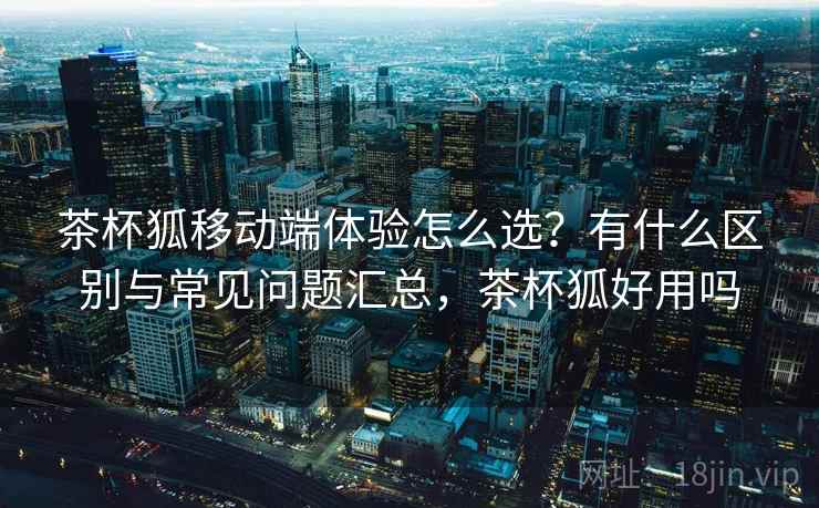 茶杯狐移动端体验怎么选？有什么区别与常见问题汇总，茶杯狐好用吗