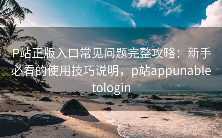 P站正版入口常见问题完整攻略：新手必看的使用技巧说明，p站appunabletologin