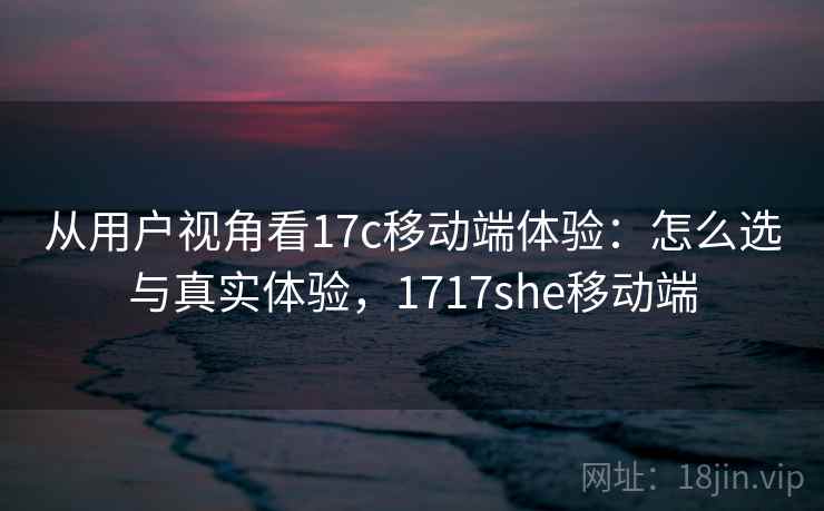 从用户视角看17c移动端体验：怎么选与真实体验，1717she移动端