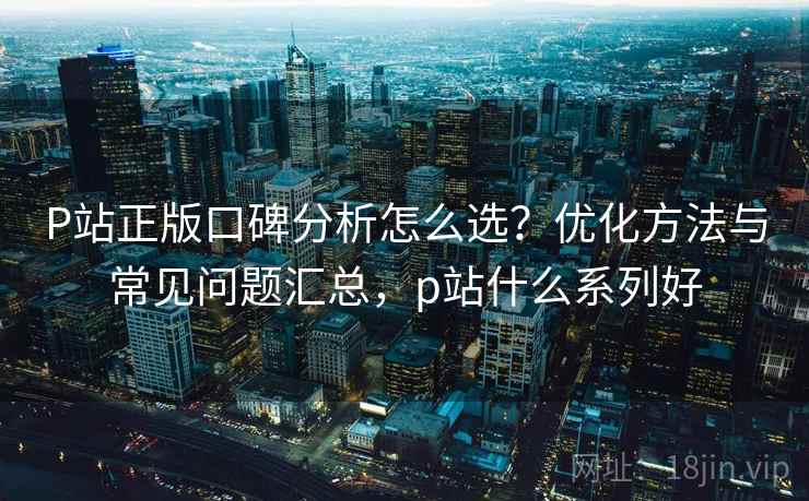 P站正版口碑分析怎么选？优化方法与常见问题汇总，p站什么系列好