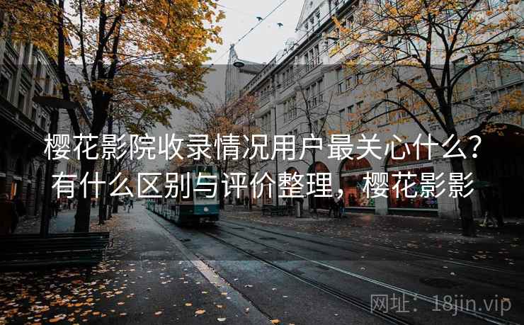 樱花影院收录情况用户最关心什么？有什么区别与评价整理，樱花影影