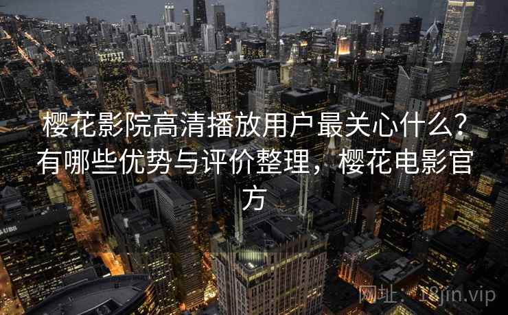 樱花影院高清播放用户最关心什么？有哪些优势与评价整理，樱花电影官方