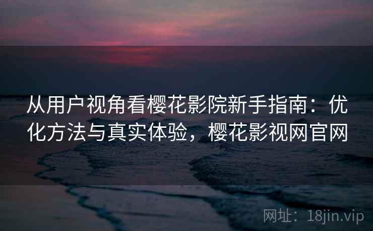 从用户视角看樱花影院新手指南：优化方法与真实体验，樱花影视网官网