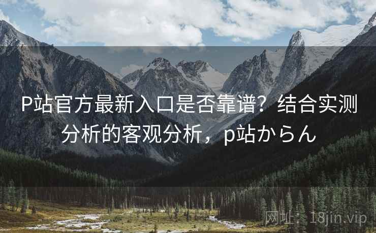 P站官方最新入口是否靠谱？结合实测分析的客观分析，p站からん