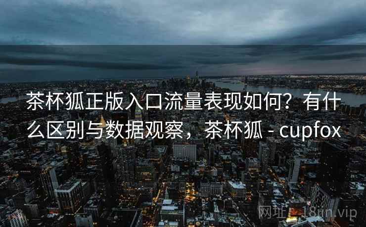茶杯狐正版入口流量表现如何？有什么区别与数据观察，茶杯狐 - cupfox