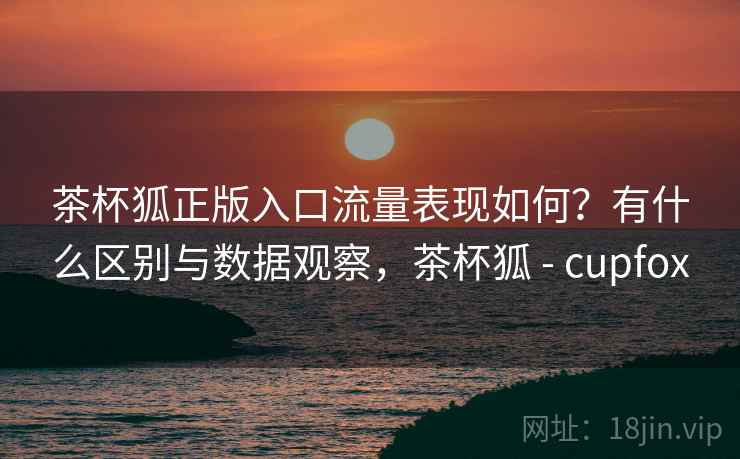 茶杯狐正版入口流量表现如何？有什么区别与数据观察，茶杯狐 - cupfox