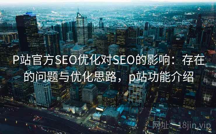 P站官方SEO优化对SEO的影响：存在的问题与优化思路，p站功能介绍