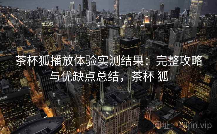 茶杯狐播放体验实测结果：完整攻略与优缺点总结，茶杯 狐
