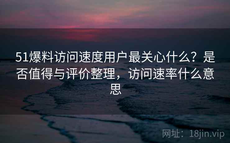 51爆料访问速度用户最关心什么?是否值得与评价整理,访问速率什么意思 51爆料访问速度用户最关心什么?是否值得与评价整理,访问速率什么意思