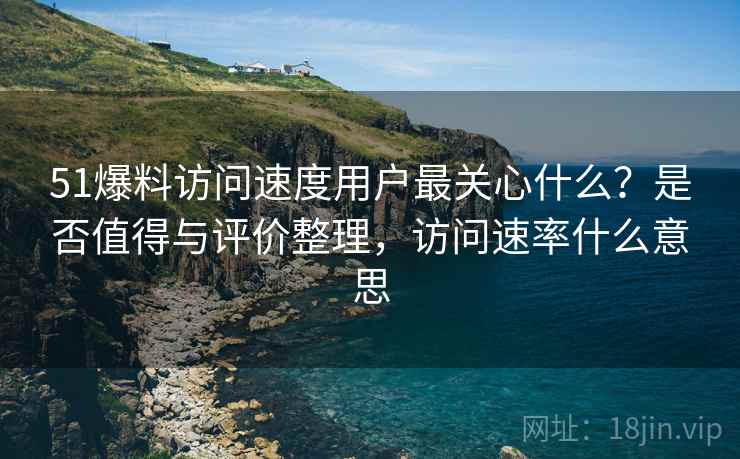 51爆料访问速度用户最关心什么?是否值得与评价整理,访问速率什么意思 51爆料访问速度用户最关心什么?是否值得与评价整理,访问速率什么意思