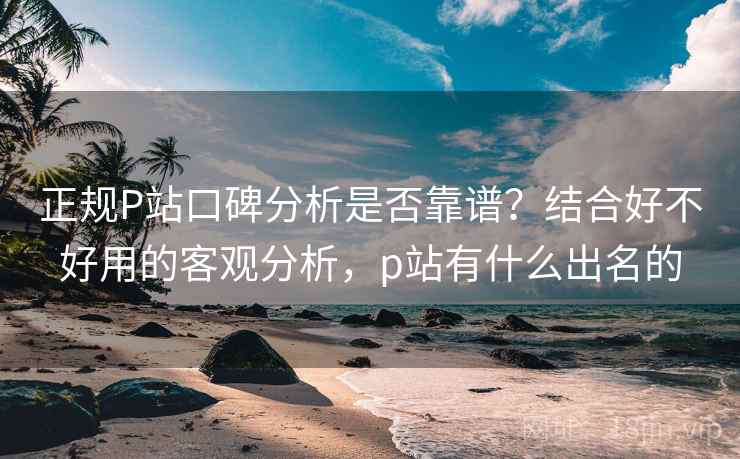 正规P站口碑分析是否靠谱?结合好不好用的客观分析,p站有什么出名的 正规P站口碑分析是否靠谱?结合好不好用的客观分析,p站有什么出名的