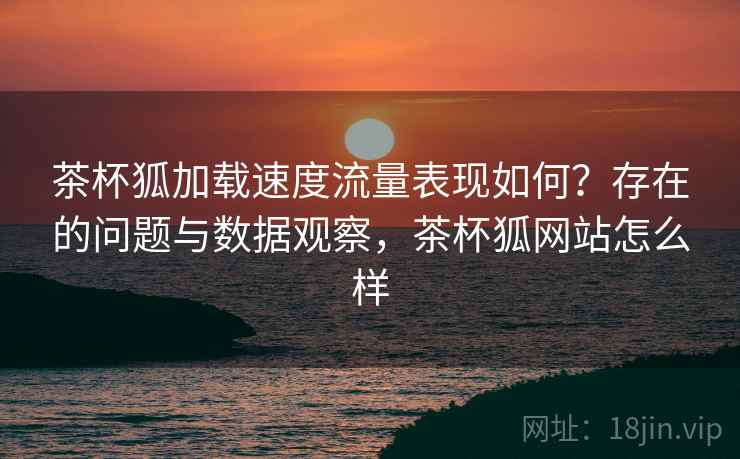 茶杯狐加载速度流量表现如何?存在的问题与数据观察,茶杯狐网站怎么样 茶杯狐加载速度流量表现如何?存在的问题与数据观察,茶杯狐网站怎么样
