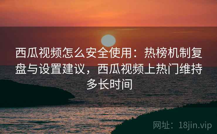 西瓜视频怎么安全使用:热榜机制复盘与设置建议,西瓜视频上热门维持多长时间 西瓜视频怎么安全使用:热榜机制复盘与设置建议,西瓜视频上热门维持多长时间