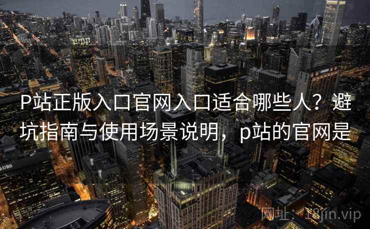 P站正版入口官网入口适合哪些人?避坑指南与使用场景说明,p站的官网是 P站正版入口官网入口适合哪些人?避坑指南与使用场景说明,p站的官网是
