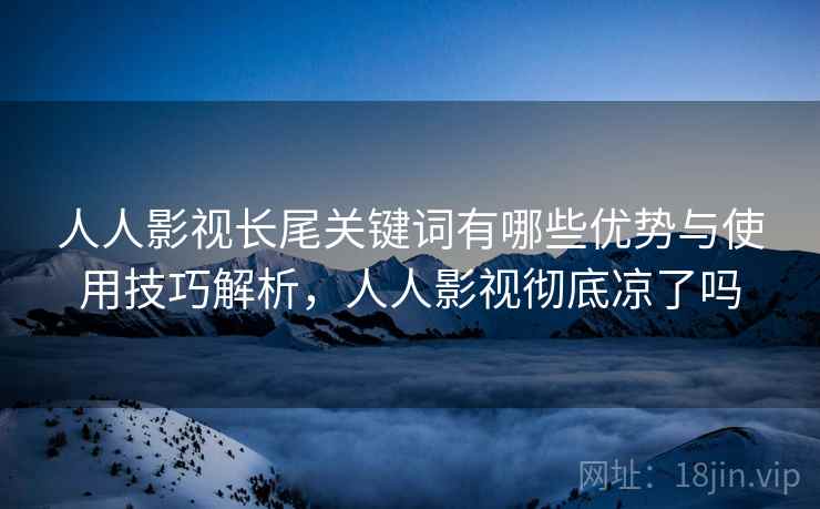人人影视长尾关键词有哪些优势与使用技巧解析,人人影视彻底凉了吗 人人影视长尾关键词有哪些优势与使用技巧解析,人人影视彻底凉了吗