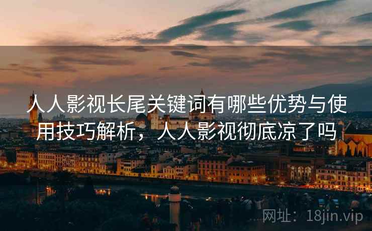 人人影视长尾关键词有哪些优势与使用技巧解析,人人影视彻底凉了吗 人人影视长尾关键词有哪些优势与使用技巧解析,人人影视彻底凉了吗