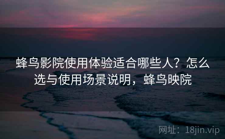 蜂鸟影院使用体验适合哪些人?怎么选与使用场景说明,蜂鸟映院 蜂鸟影院使用体验适合哪些人?怎么选与使用场景说明,蜂鸟映院