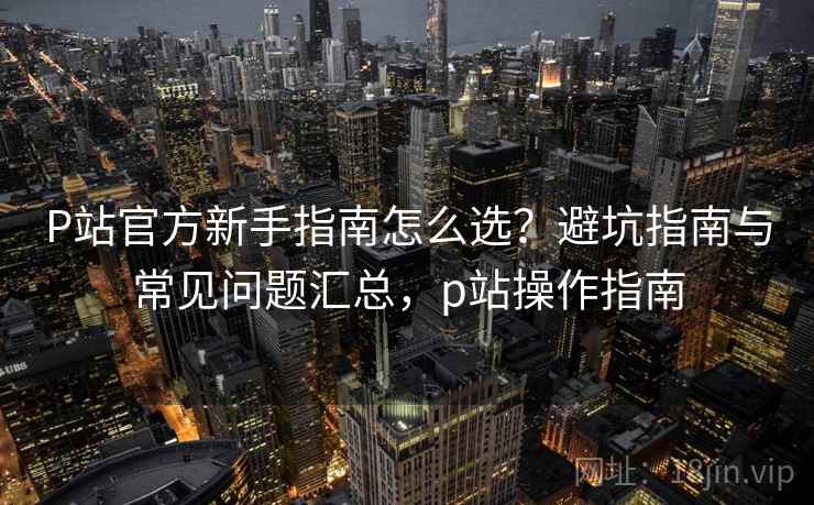 P站官方新手指南怎么选?避坑指南与常见问题汇总,p站操作指南 P站官方新手指南怎么选?避坑指南与常见问题汇总,p站操作指南