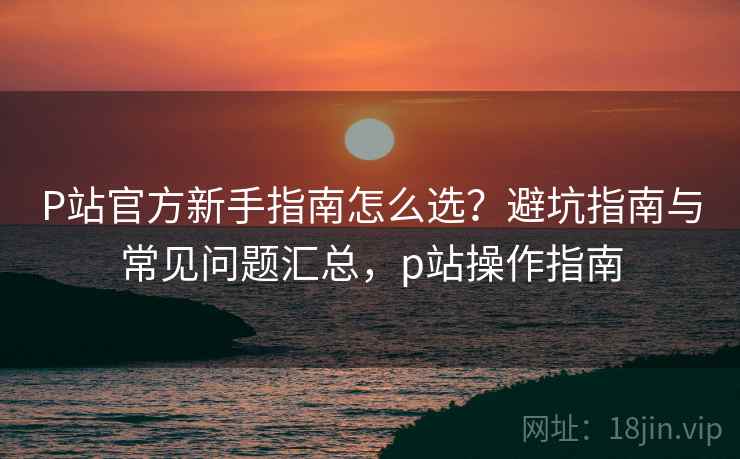 P站官方新手指南怎么选?避坑指南与常见问题汇总,p站操作指南 P站官方新手指南怎么选?避坑指南与常见问题汇总,p站操作指南