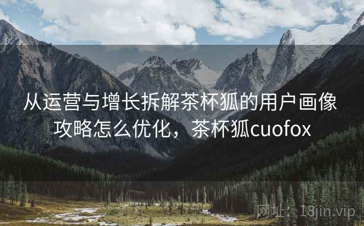 从运营与增长拆解茶杯狐的用户画像 攻略怎么优化,茶杯狐cuofox 从运营与增长拆解茶杯狐的用户画像 攻略怎么优化,茶杯狐cuofox