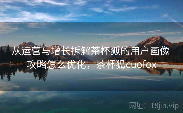 从运营与增长拆解茶杯狐的用户画像 攻略怎么优化,茶杯狐cuofox 从运营与增长拆解茶杯狐的用户画像 攻略怎么优化,茶杯狐cuofox