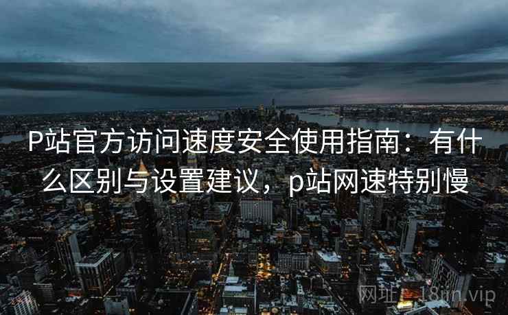 P站官方访问速度安全使用指南:有什么区别与设置建议,p站网速特别慢 P站官方访问速度安全使用指南:有什么区别与设置建议,p站网速特别慢