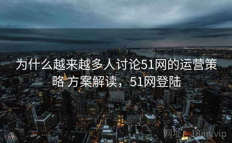 为什么越来越多人讨论51网的运营策略 方案解读，51网登陆