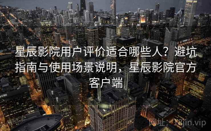 星辰影院用户评价适合哪些人?避坑指南与使用场景说明,星辰影院官方客户端 星辰影院用户评价适合哪些人?避坑指南与使用场景说明,星辰影院官方客户端
