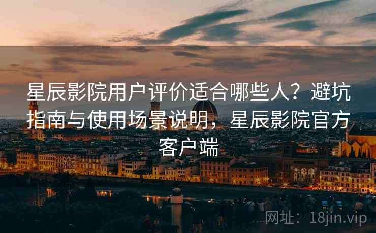 星辰影院用户评价适合哪些人?避坑指南与使用场景说明,星辰影院官方客户端 星辰影院用户评价适合哪些人?避坑指南与使用场景说明,星辰影院官方客户端