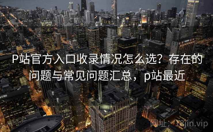 P站官方入口收录情况怎么选?存在的问题与常见问题汇总,p站最近 P站官方入口收录情况怎么选?存在的问题与常见问题汇总,p站最近