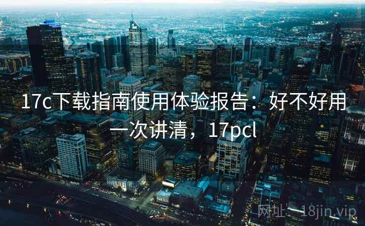 17c下载指南使用体验报告:好不好用一次讲清,17pcl 17c下载指南使用体验报告:好不好用一次讲清,17pcl