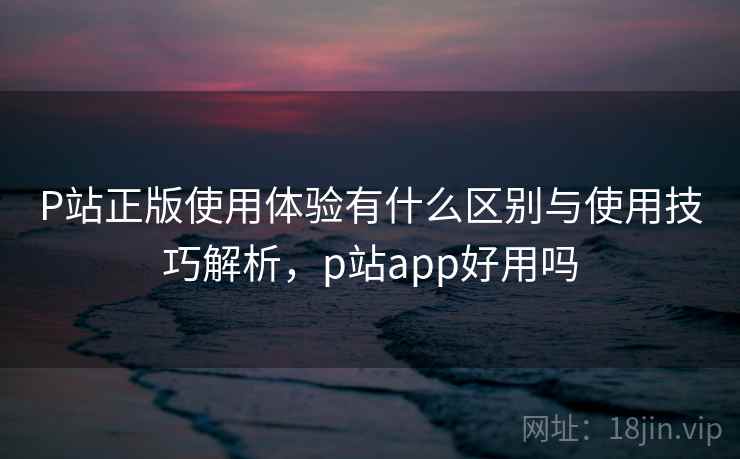 P站正版使用体验有什么区别与使用技巧解析,p站app好用吗 P站正版使用体验有什么区别与使用技巧解析,p站app好用吗