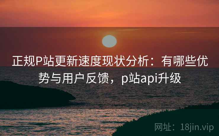 正规P站更新速度现状分析:有哪些优势与用户反馈,p站api升级 正规P站更新速度现状分析:有哪些优势与用户反馈,p站api升级
