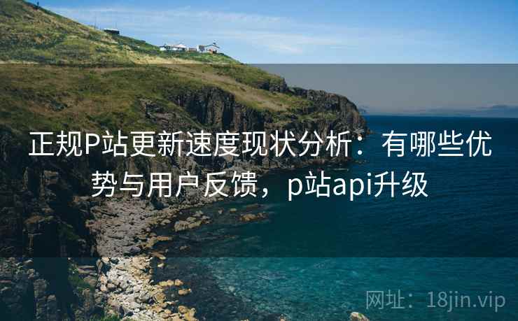 正规P站更新速度现状分析:有哪些优势与用户反馈,p站api升级 正规P站更新速度现状分析:有哪些优势与用户反馈,p站api升级