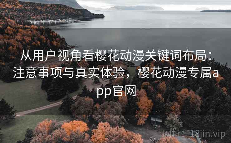 从用户视角看樱花动漫关键词布局：注意事项与真实体验，樱花动漫专属app官网