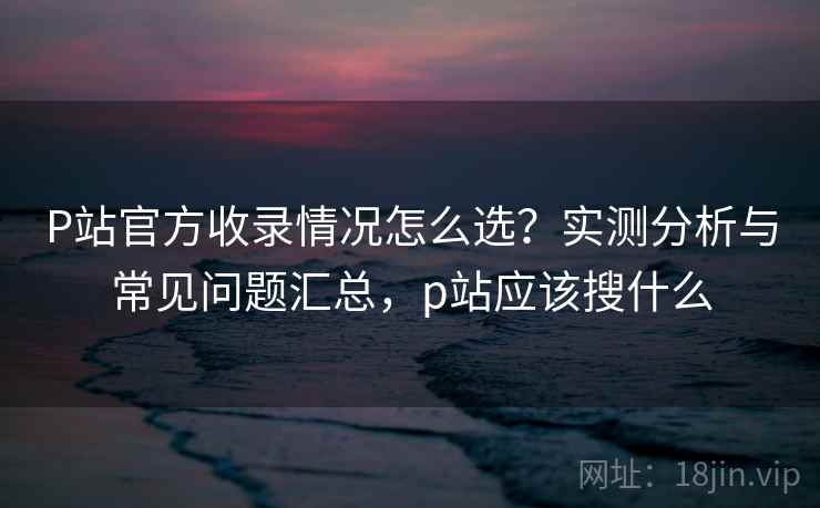 P站官方收录情况怎么选?实测分析与常见问题汇总,p站应该搜什么 P站官方收录情况怎么选?实测分析与常见问题汇总,p站应该搜什么