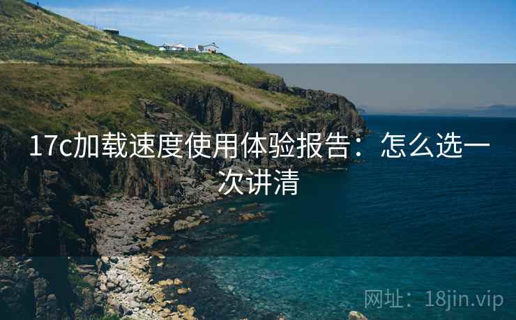 17c加载速度使用体验报告:怎么选一次讲清 17c加载速度使用体验报告:怎么选一次讲清