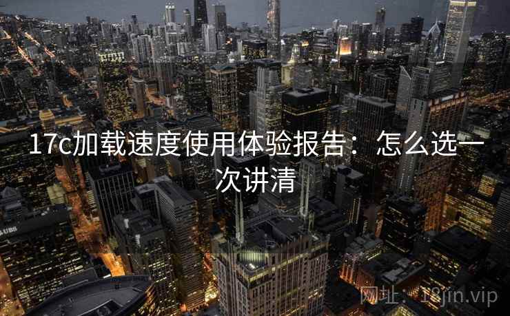 17c加载速度使用体验报告:怎么选一次讲清 17c加载速度使用体验报告:怎么选一次讲清