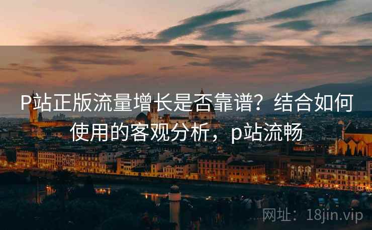 P站正版流量增长是否靠谱?结合如何使用的客观分析,p站流畅 P站正版流量增长是否靠谱?结合如何使用的客观分析,p站流畅