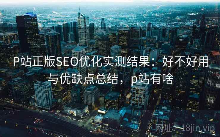 P站正版SEO优化实测结果:好不好用与优缺点总结,p站有啥 P站正版SEO优化实测结果:好不好用与优缺点总结,p站有啥