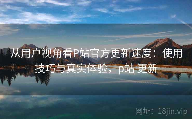 从用户视角看P站官方更新速度:使用技巧与真实体验,p站 更新 从用户视角看P站官方更新速度:使用技巧与真实体验,p站 更新