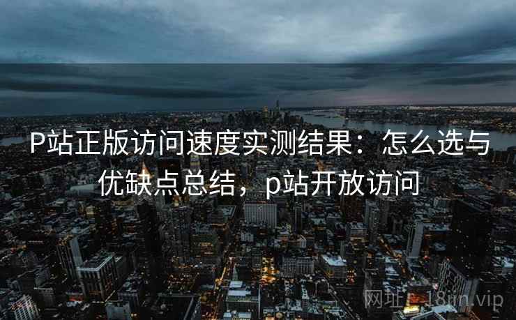 P站正版访问速度实测结果:怎么选与优缺点总结,p站开放访问 P站正版访问速度实测结果:怎么选与优缺点总结,p站开放访问