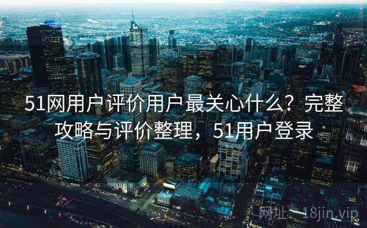 51网用户评价用户最关心什么?完整攻略与评价整理,51用户登录 51网用户评价用户最关心什么?完整攻略与评价整理,51用户登录