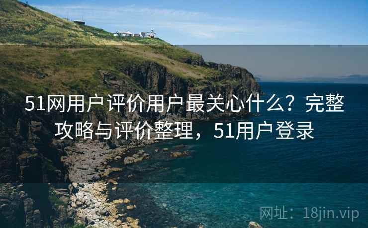 51网用户评价用户最关心什么?完整攻略与评价整理,51用户登录 51网用户评价用户最关心什么?完整攻略与评价整理,51用户登录