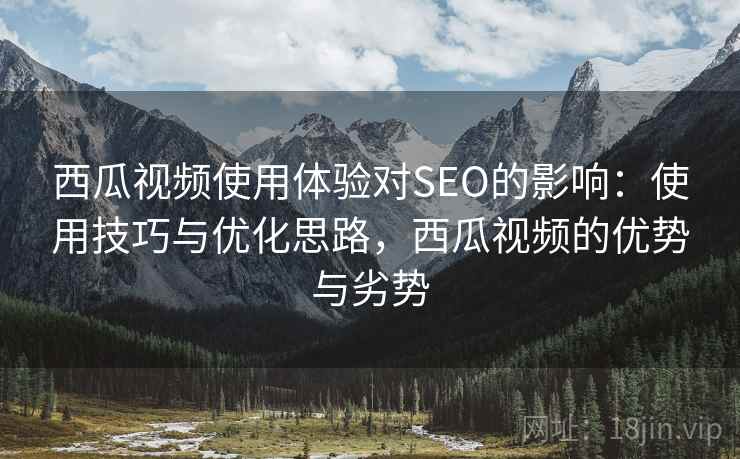 西瓜视频使用体验对SEO的影响:使用技巧与优化思路,西瓜视频的优势与劣势 西瓜视频使用体验对SEO的影响:使用技巧与优化思路,西瓜视频的优势与劣势