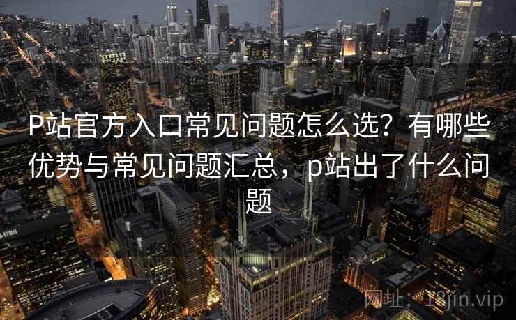 P站官方入口常见问题怎么选？有哪些优势与常见问题汇总，p站出了什么问题