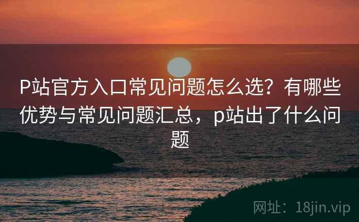 P站官方入口常见问题怎么选？有哪些优势与常见问题汇总，p站出了什么问题