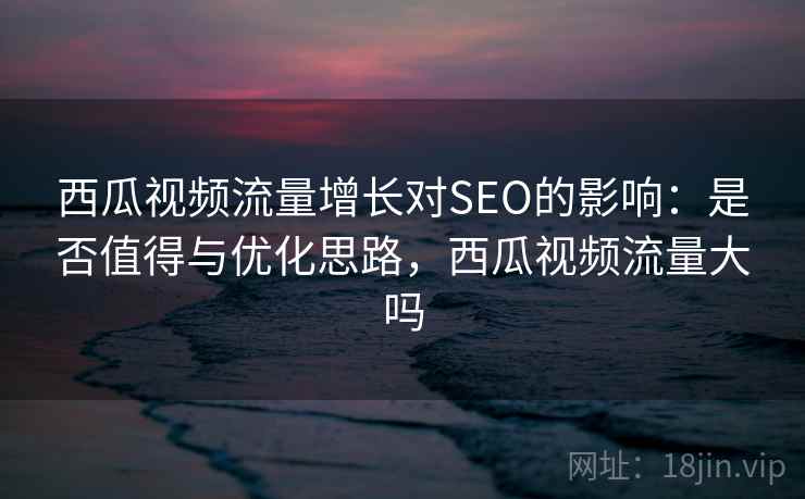 西瓜视频流量增长对SEO的影响:是否值得与优化思路,西瓜视频流量大吗 西瓜视频流量增长对SEO的影响:是否值得与优化思路,西瓜视频流量大吗